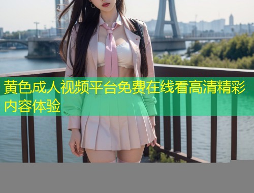 黄色成人视频平台免费在线看高清精彩内容体验