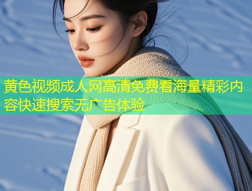 黄色视频成人网高清免费看海量精彩内容快速搜索无广告体验