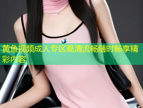 黄鱼视频成人专区高清流畅随时畅享精彩内容